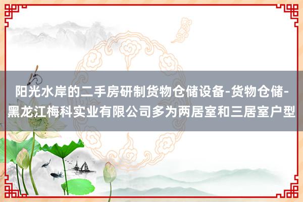 阳光水岸的二手房研制货物仓储设备-货物仓储-黑龙江梅科实业有限公司多为两居室和三居室户型